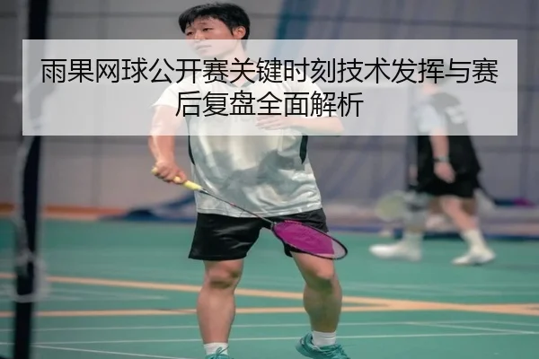 雨果网球公开赛关键时刻技术发挥与赛后复盘全面解析